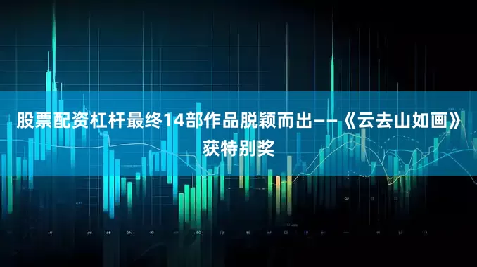股票配资杠杆最终14部作品脱颖而出——《云去山如画》获特别奖