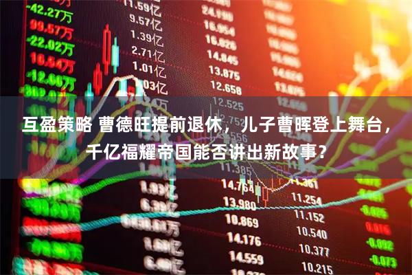 互盈策略 曹德旺提前退休，儿子曹晖登上舞台，千亿福耀帝国能否讲出新故事？