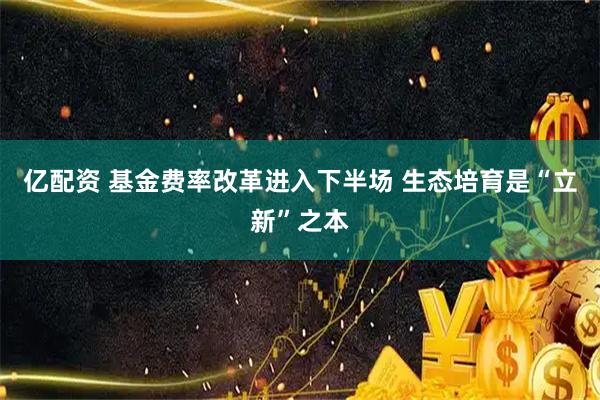 亿配资 基金费率改革进入下半场 生态培育是“立新”之本
