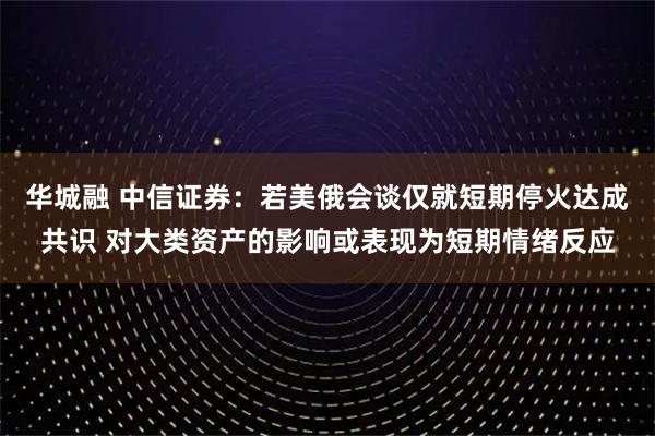 华城融 中信证券：若美俄会谈仅就短期停火达成共识 对大类资产的影响或表现为短期情绪反应