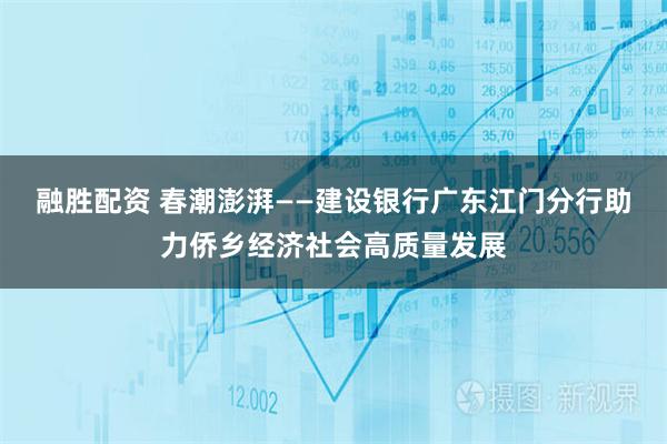 融胜配资 春潮澎湃——建设银行广东江门分行助力侨乡经济社会高质量发展