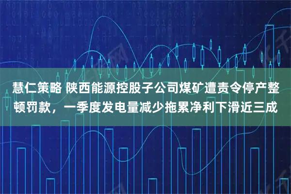 慧仁策略 陕西能源控股子公司煤矿遭责令停产整顿罚款,一季度发电量减少拖累净利下滑近三成