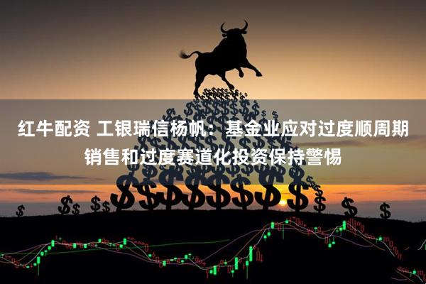 红牛配资 工银瑞信杨帆：基金业应对过度顺周期销售和过度赛道化投资保持警惕