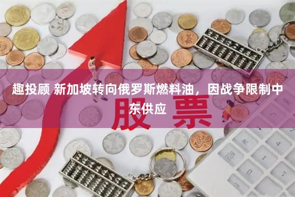 趣投顾 新加坡转向俄罗斯燃料油，因战争限制中东供应