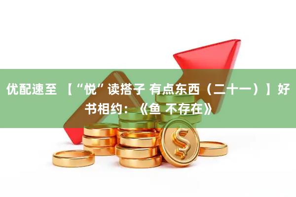 优配速至 【“悦”读搭子 有点东西（二十一）】好书相约：《鱼 不存在》