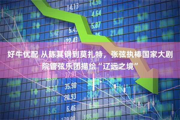 好牛优配 从陈其钢到莫扎特，张弦执棒国家大剧院管弦乐团描绘“辽远之境”